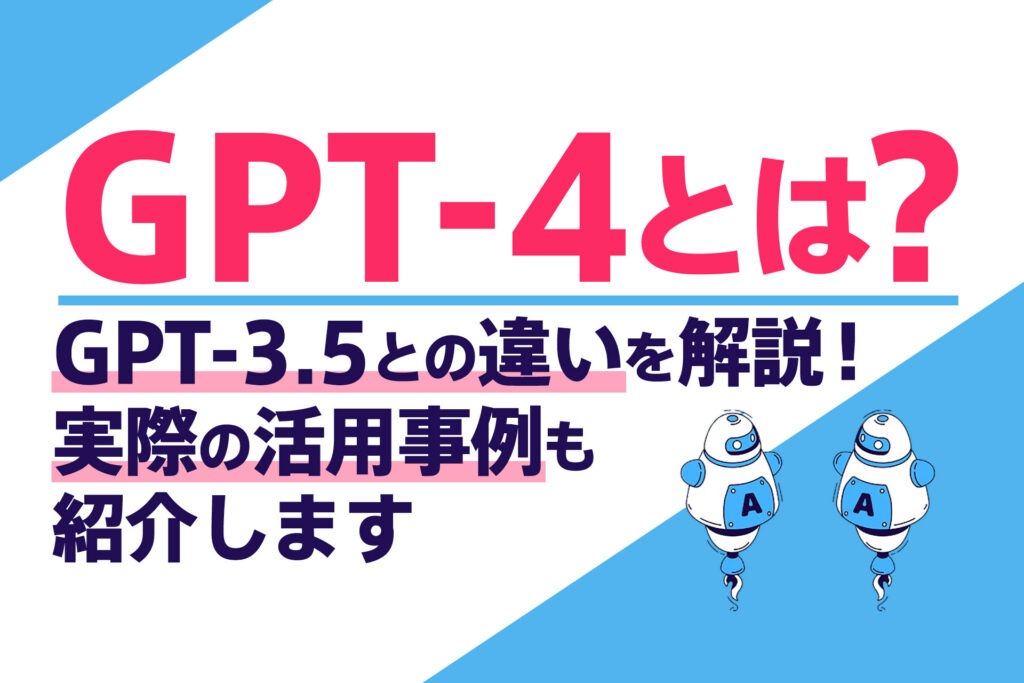 GPT-4とは?GPT-3.5との違いを解説!実際の活用事例も紹介します